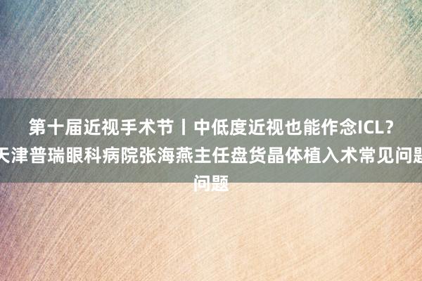 第十届近视手术节丨中低度近视也能作念ICL？天津普瑞眼科病院张海燕主任盘货晶体植入术常见问题