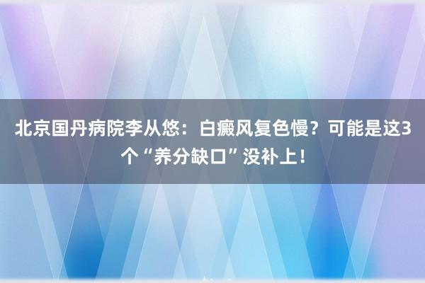 北京国丹病院李从悠：白癜风复色慢？可能是这3个“养分缺口”没补上！