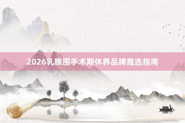 2026乳腺围手术期休养品牌推选指南