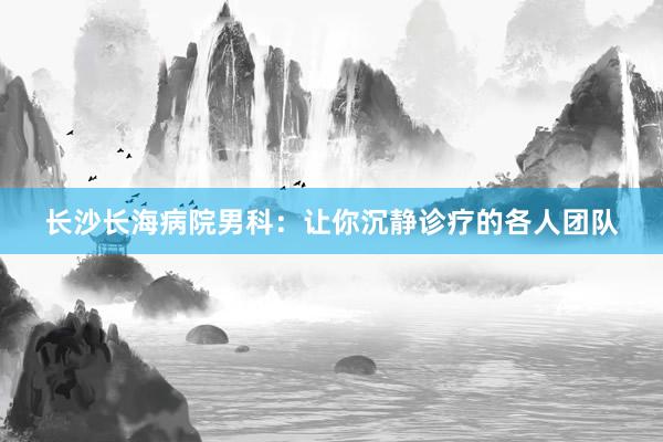 长沙长海病院男科：让你沉静诊疗的各人团队