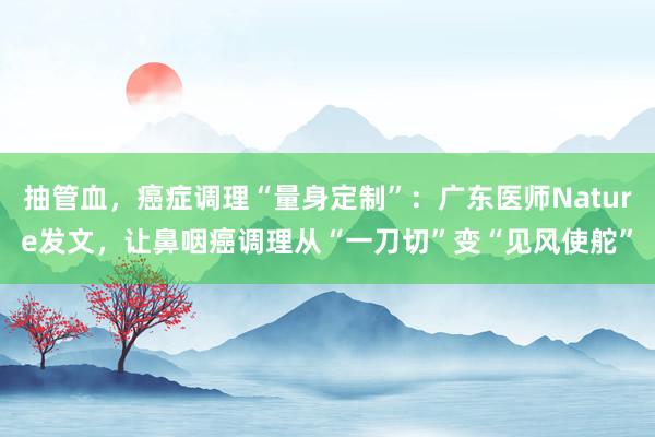 抽管血，癌症调理“量身定制”：广东医师Nature发文，让鼻咽癌调理从“一刀切”变“见风使舵”