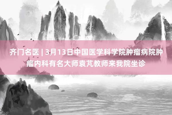 齐门名医 | 3月13日中国医学科学院肿瘤病院肿瘤内科有名大师袁芃教师来我院坐诊