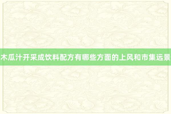 木瓜汁开采成饮料配方有哪些方面的上风和市集远景