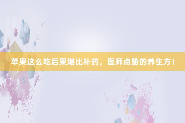 苹果这么吃后果堪比补药，医师点赞的养生方！