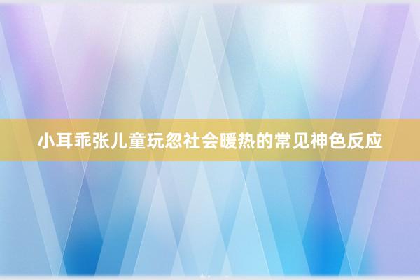 小耳乖张儿童玩忽社会暖热的常见神色反应