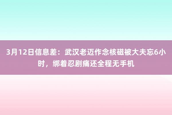 3月12日信息差：武汉老迈作念核磁被大夫忘6小时，绑着忍剧痛还全程无手机