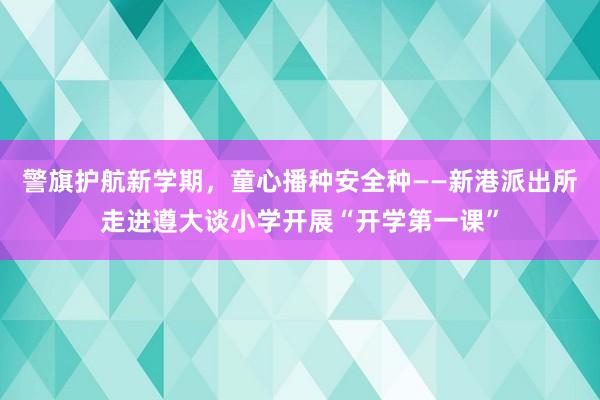 警旗护航新学期，童心播种安全种——新港派出所走进遵大谈小学开展“开学第一课”