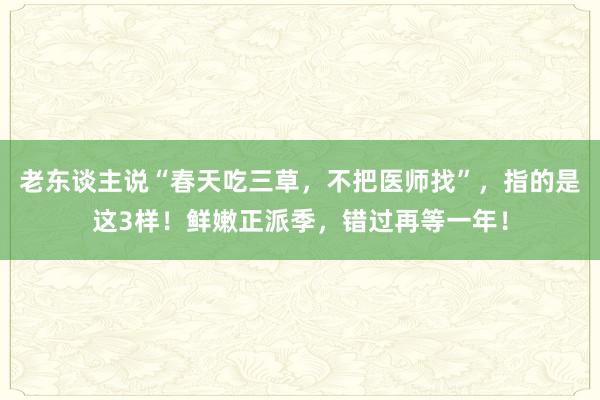 老东谈主说“春天吃三草，不把医师找”，指的是这3样！鲜嫩正派季，错过再等一年！