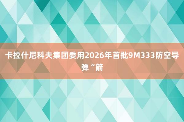 卡拉什尼科夫集团委用2026年首批9M333防空导弹“箭