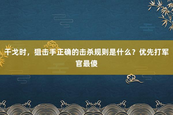 干戈时，狙击手正确的击杀规则是什么？优先打军官最傻