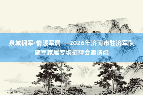 泉城拥军·情暖军属——2026年济南市驻济军队随军家属专场招聘会邀请函