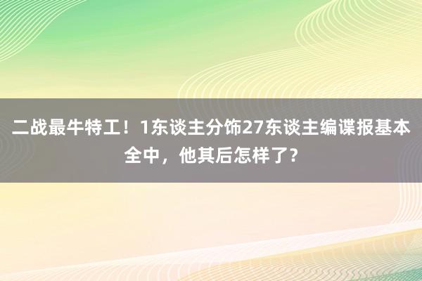 二战最牛特工！1东谈主分饰27东谈主编谍报基本全中，他其后怎样了？