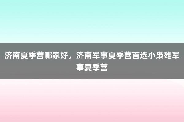 济南夏季营哪家好，济南军事夏季营首选小枭雄军事夏季营