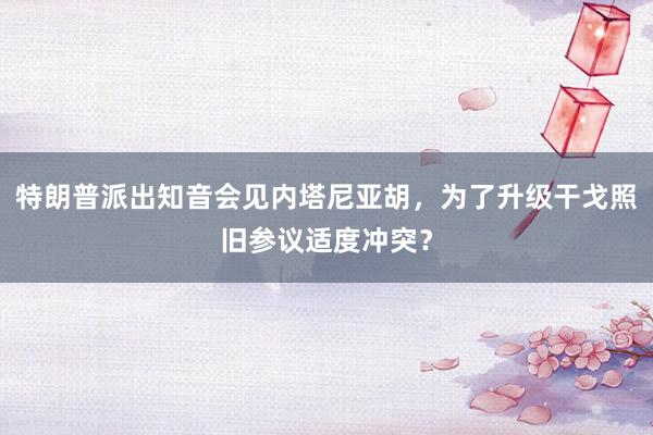 特朗普派出知音会见内塔尼亚胡，为了升级干戈照旧参议适度冲突？