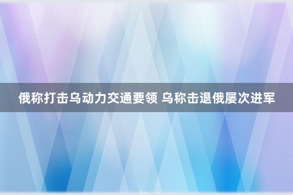 俄称打击乌动力交通要领 乌称击退俄屡次进军