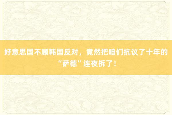 好意思国不顾韩国反对，竟然把咱们抗议了十年的“萨德”连夜拆了！