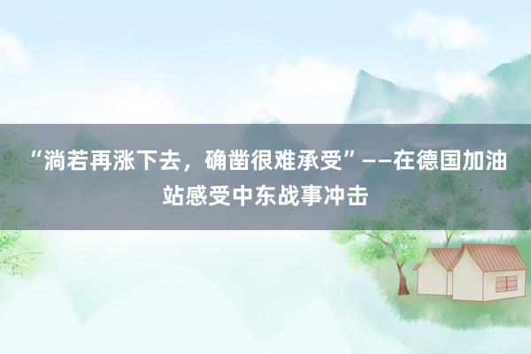 “淌若再涨下去，确凿很难承受”——在德国加油站感受中东战事冲击