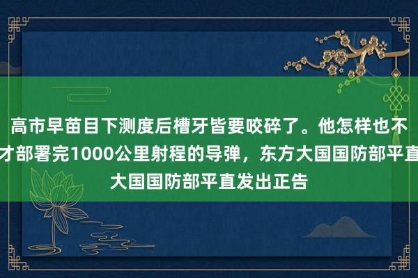 高市早苗目下测度后槽牙皆要咬碎了。他怎样也不会思到，才部署完1000公里射程的导弹，东方大国国防部平直发出正告