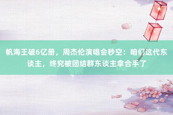 帆海王破6亿册，周杰伦演唱会秒空：咱们这代东谈主，终究被团结群东谈主拿合手了