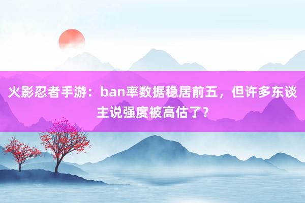 火影忍者手游：ban率数据稳居前五，但许多东谈主说强度被高估了？