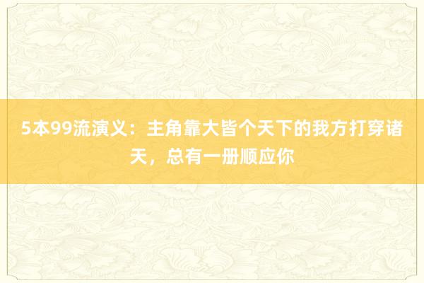 5本99流演义：主角靠大皆个天下的我方打穿诸天，总有一册顺应你