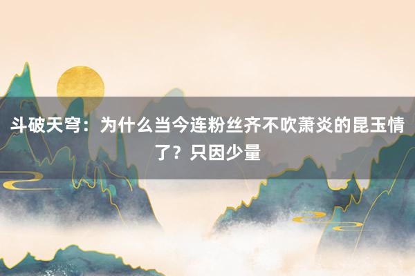 斗破天穹：为什么当今连粉丝齐不吹萧炎的昆玉情了？只因少量