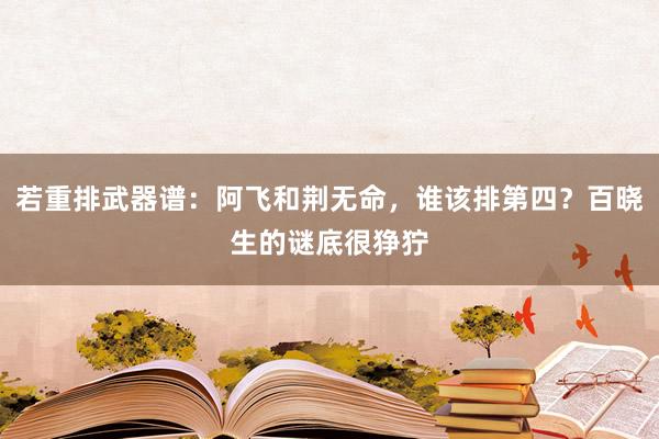 若重排武器谱：阿飞和荆无命，谁该排第四？百晓生的谜底很狰狞