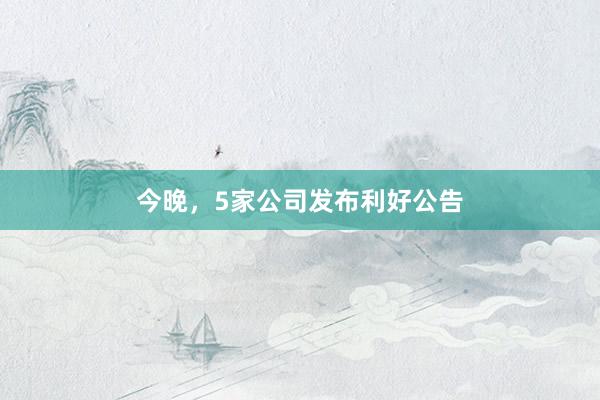 今晚，5家公司发布利好公告