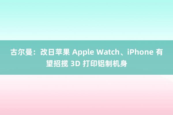古尔曼：改日苹果 Apple Watch、iPhone 有望招揽 3D 打印铝制机身