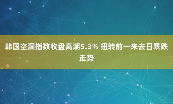 韩国空洞指数收盘高潮5.3% 扭转前一来去日暴跌走势