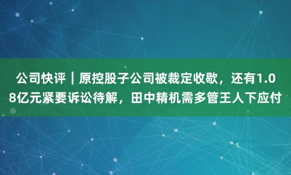 公司快评︱原控股子公司被裁定收歇，还有1.08亿元紧要诉讼待解，田中精机需多管王人下应付