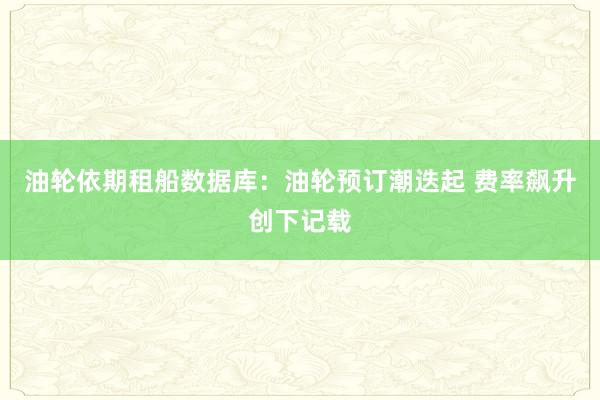 油轮依期租船数据库：油轮预订潮迭起 费率飙升创下记载