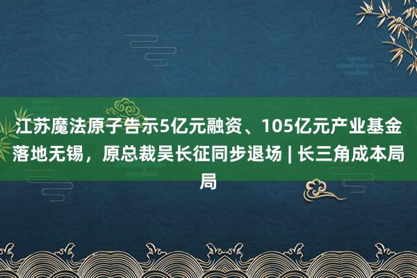 江苏魔法原子告示5亿元融资、105亿元产业基金落地无锡，原总裁吴长征同步退场 | 长三角成本局