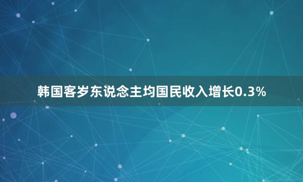 韩国客岁东说念主均国民收入增长0.3%
