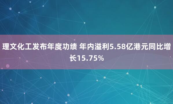 理文化工发布年度功绩 年内溢利5.58亿港元同比增长15.75%