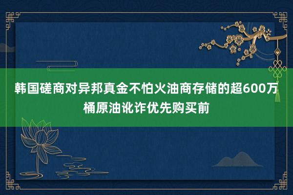 韩国磋商对异邦真金不怕火油商存储的超600万桶原油讹诈优先购买前