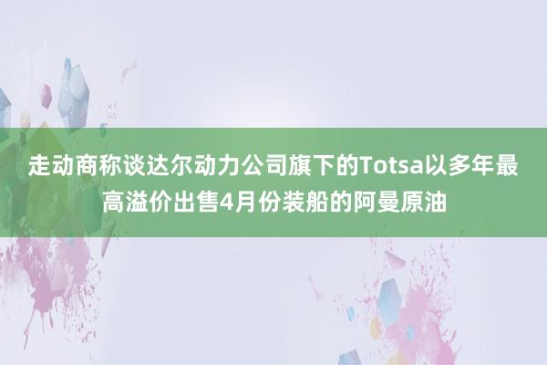 走动商称谈达尔动力公司旗下的Totsa以多年最高溢价出售4月份装船的阿曼原油
