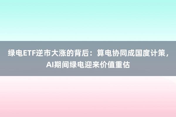 绿电ETF逆市大涨的背后：算电协同成国度计策，AI期间绿电迎来价值重估