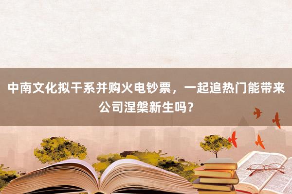 中南文化拟干系并购火电钞票，一起追热门能带来公司涅槃新生吗？