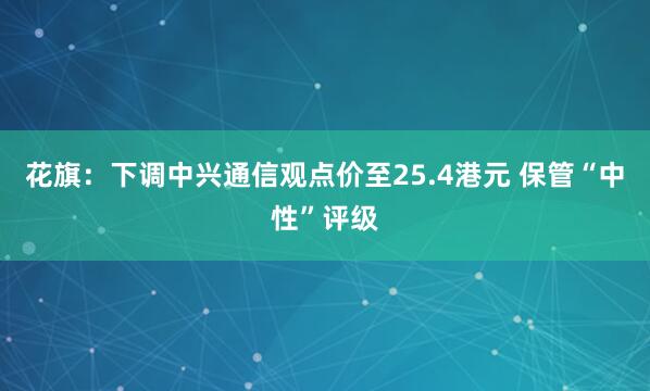 花旗：下调中兴通信观点价至25.4港元 保管“中性”评级