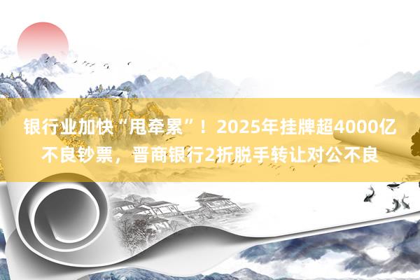 银行业加快“甩牵累”！2025年挂牌超4000亿不良钞票，晋商银行2折脱手转让对公不良