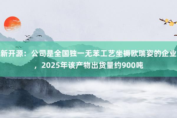 新开源：公司是全国独一无苯工艺坐褥欧瑞姿的企业，2025年该产物出货量约900吨