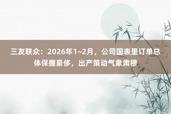 三友联众：2026年1~2月，公司国表里订单总体保握豪侈，出产策动气象肃穆