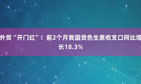 外贸“开门红”！前2个月我国货色生意收支口同比增长18.3%
