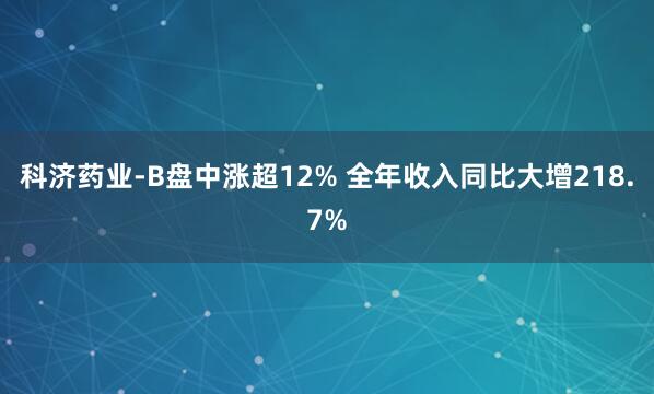 科济药业-B盘中涨超12% 全年收入同比大增218.7%