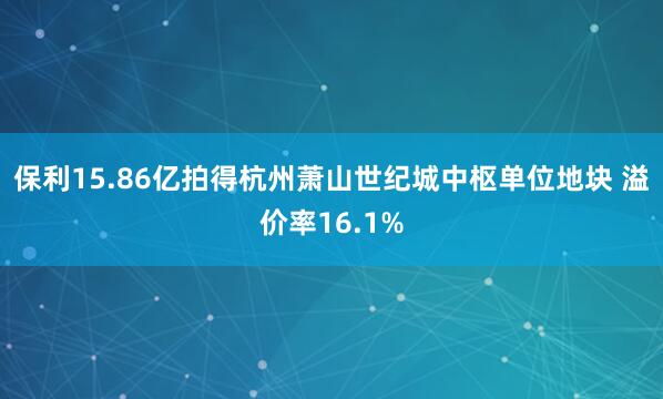 保利15.86亿拍得杭州萧山世纪城中枢单位地块 溢价率16.1%
