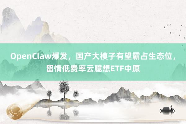 OpenClaw爆发，国产大模子有望霸占生态位，留情低费率云臆想ETF中原