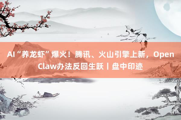 AI“养龙虾”爆火！腾讯、火山引擎上新，OpenClaw办法反回生跃丨盘中印迹