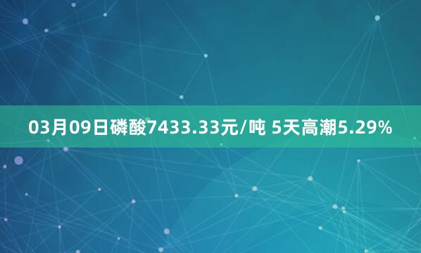 03月09日磷酸7433.33元/吨 5天高潮5.29%
