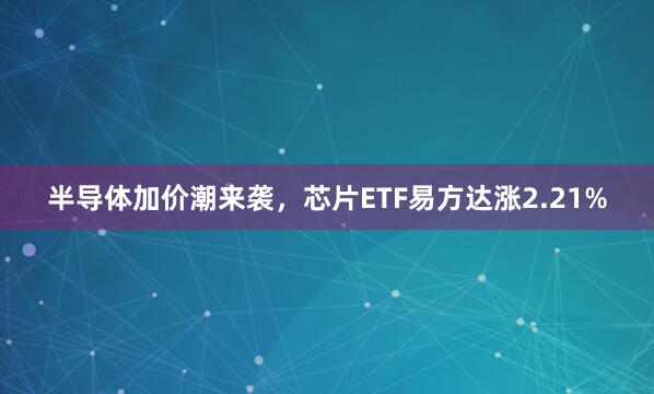 半导体加价潮来袭，芯片ETF易方达涨2.21%